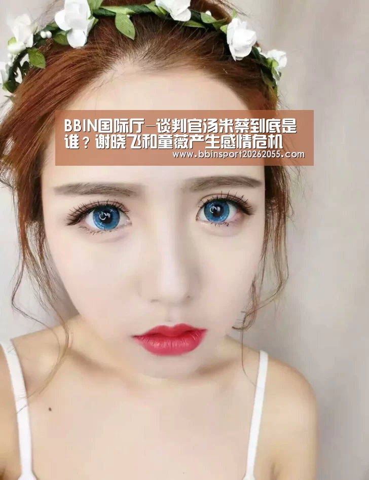 BBIN国际厅-谈判官汤米蔡到底是谁?谢晓飞和童薇产生感情危机(图1) BBIN赛事